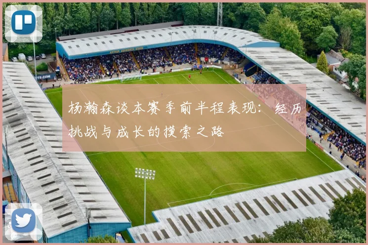 杨瀚森谈本赛季前半程表现：经历挑战与成长的摸索之路