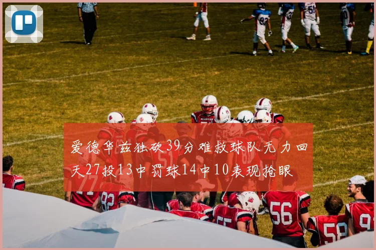 爱德华兹独砍39分难救球队无力回天27投13中罚球14中10表现抢眼