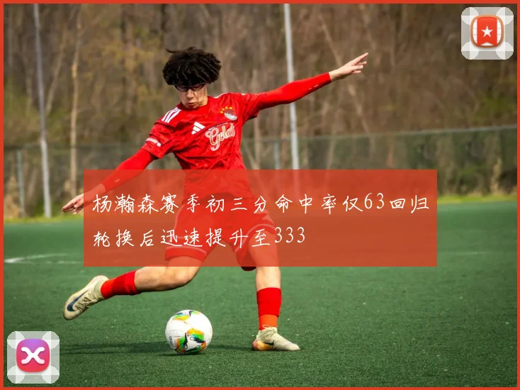 杨瀚森赛季初三分命中率仅63回归轮换后迅速提升至333