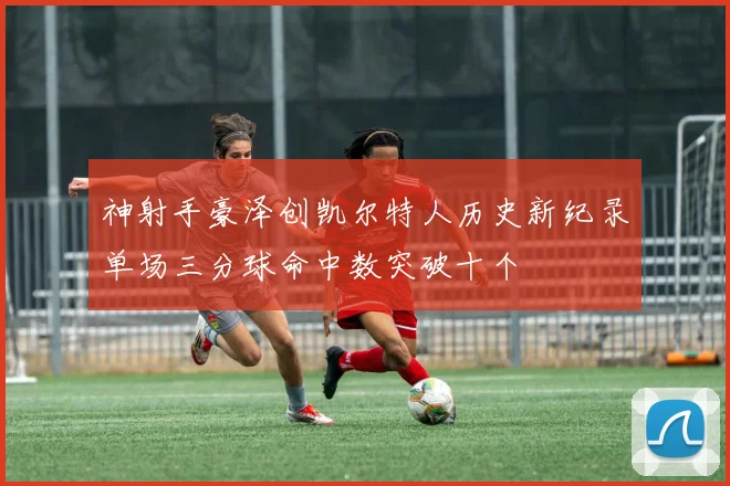 神射手豪泽创凯尔特人历史新纪录单场三分球命中数突破十个