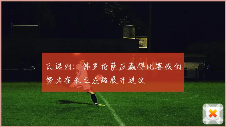瓦诺利：佛罗伦萨应赢得比赛我们努力在米兰左路展开进攻